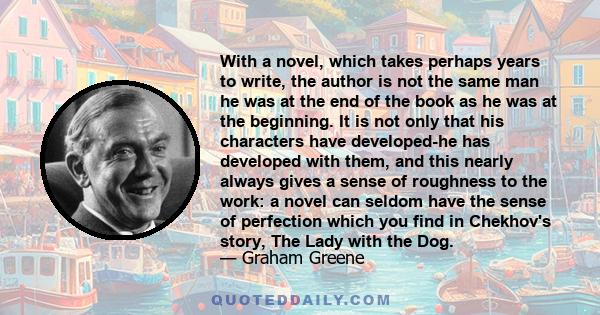 With a novel, which takes perhaps years to write, the author is not the same man he was at the end of the book as he was at the beginning. It is not only that his characters have developed-he has developed with them,