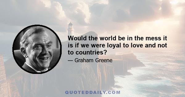 Would the world be in the mess it is if we were loyal to love and not to countries?