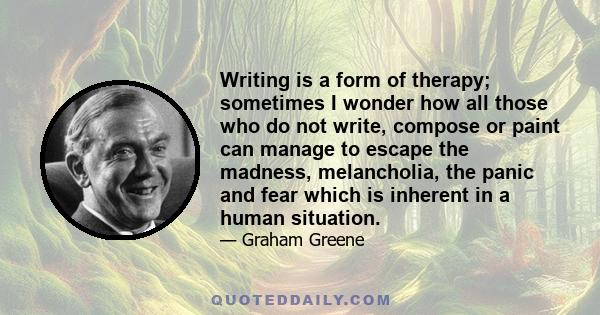 Writing is a form of therapy; sometimes I wonder how all those who do not write, compose or paint can manage to escape the madness, melancholia, the panic and fear which is inherent in a human situation.