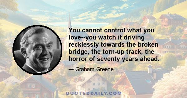 You cannot control what you love--you watch it driving recklessly towards the broken bridge, the torn-up track, the horror of seventy years ahead.