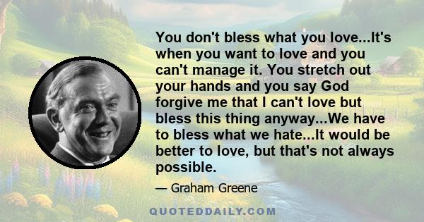 You don't bless what you love...It's when you want to love and you can't manage it. You stretch out your hands and you say God forgive me that I can't love but bless this thing anyway...We have to bless what we