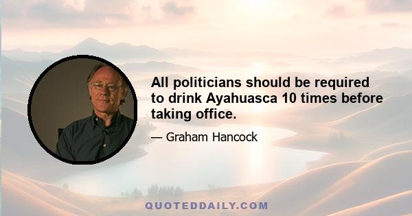 All politicians should be required to drink Ayahuasca 10 times before taking office.