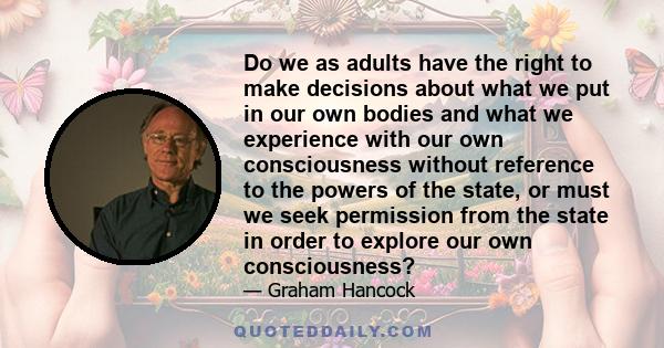 Do we as adults have the right to make decisions about what we put in our own bodies and what we experience with our own consciousness without reference to the powers of the state, or must we seek permission from the