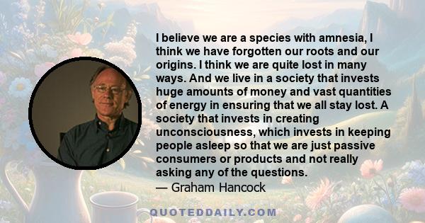 I believe we are a species with amnesia, I think we have forgotten our roots and our origins. I think we are quite lost in many ways. And we live in a society that invests huge amounts of money and vast quantities of