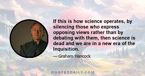 If this is how science operates, by silencing those who express opposing views rather than by debating with them, then science is dead and we are in a new era of the Inquisition.