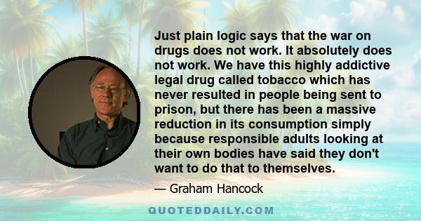 Just plain logic says that the war on drugs does not work. It absolutely does not work. We have this highly addictive legal drug called tobacco which has never resulted in people being sent to prison, but there has been 