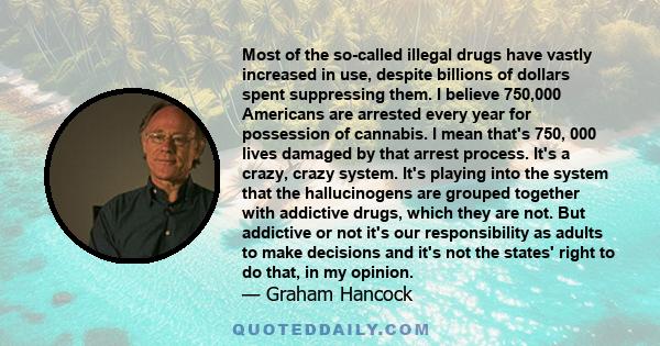 Most of the so-called illegal drugs have vastly increased in use, despite billions of dollars spent suppressing them. I believe 750,000 Americans are arrested every year for possession of cannabis. I mean that's 750,