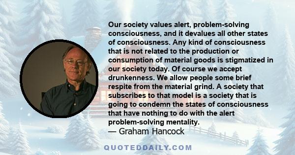 Our society values alert, problem-solving consciousness, and it devalues all other states of consciousness. Any kind of consciousness that is not related to the production or consumption of material goods is stigmatized 