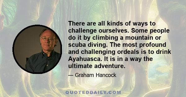 There are all kinds of ways to challenge ourselves. Some people do it by climbing a mountain or scuba diving. The most profound and challenging ordeals is to drink Ayahuasca. It is in a way the ultimate adventure.