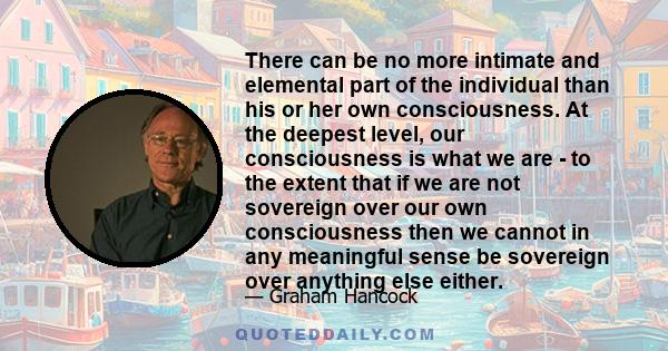 There can be no more intimate and elemental part of the individual than his or her own consciousness. At the deepest level, our consciousness is what we are - to the extent that if we are not sovereign over our own