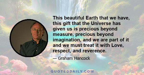 This beautiful Earth that we have, this gift that the Universe has given us is precious beyond measure, precious beyond imagination, and we are part of it and we must treat it with Love, respect, and reverence.