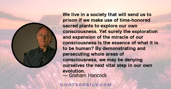 We live in a society that will send us to prison if we make use of time-honored sacred plants to explore our own consciousness. Yet surely the exploration and expansion of the miracle of our consciousness is the essence 