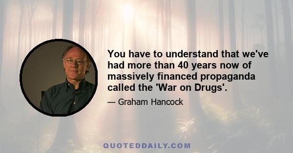 You have to understand that we've had more than 40 years now of massively financed propaganda called the 'War on Drugs'.