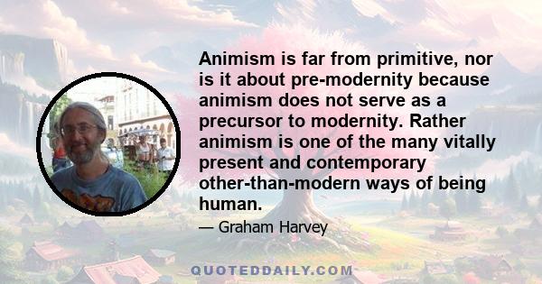 Animism is far from primitive, nor is it about pre-modernity because animism does not serve as a precursor to modernity. Rather animism is one of the many vitally present and contemporary other-than-modern ways of being 