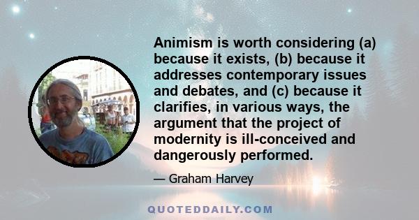 Animism is worth considering (a) because it exists, (b) because it addresses contemporary issues and debates, and (c) because it clarifies, in various ways, the argument that the project of modernity is ill-conceived