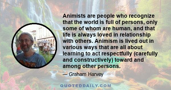 Animists are people who recognize that the world is full of persons, only some of whom are human, and that life is always loved in relationship with others. Animism is lived out in various ways that are all about