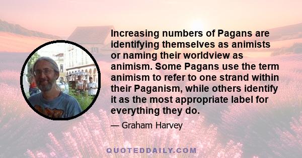 Increasing numbers of Pagans are identifying themselves as animists or naming their worldview as animism. Some Pagans use the term animism to refer to one strand within their Paganism, while others identify it as the