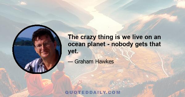 The crazy thing is we live on an ocean planet - nobody gets that yet.