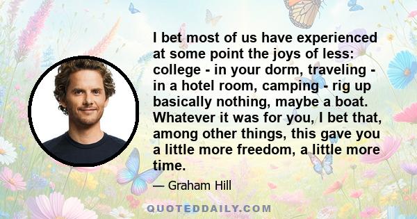 I bet most of us have experienced at some point the joys of less: college - in your dorm, traveling - in a hotel room, camping - rig up basically nothing, maybe a boat. Whatever it was for you, I bet that, among other