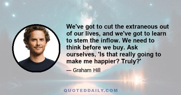 We've got to cut the extraneous out of our lives, and we've got to learn to stem the inflow. We need to think before we buy. Ask ourselves, 'Is that really going to make me happier? Truly?'