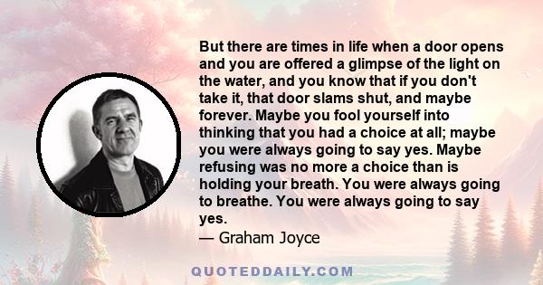 But there are times in life when a door opens and you are offered a glimpse of the light on the water, and you know that if you don't take it, that door slams shut, and maybe forever. Maybe you fool yourself into