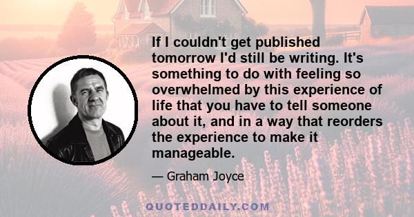 If I couldn't get published tomorrow I'd still be writing. It's something to do with feeling so overwhelmed by this experience of life that you have to tell someone about it, and in a way that reorders the experience to 