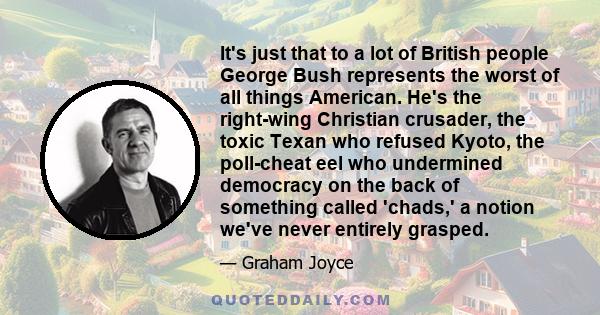 It's just that to a lot of British people George Bush represents the worst of all things American. He's the right-wing Christian crusader, the toxic Texan who refused Kyoto, the poll-cheat eel who undermined democracy