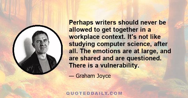 Perhaps writers should never be allowed to get together in a workplace context. It's not like studying computer science, after all. The emotions are at large, and are shared and are questioned. There is a vulnerability.