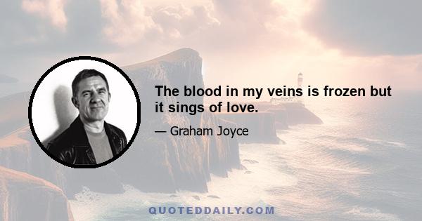 The blood in my veins is frozen but it sings of love.