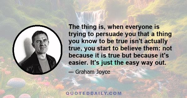 The thing is, when everyone is trying to persuade you that a thing you know to be true isn't actually true, you start to believe them: not because it is true but because it's easier. It's just the easy way out.