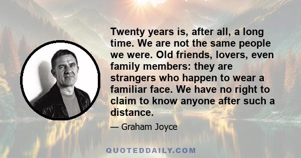 Twenty years is, after all, a long time. We are not the same people we were. Old friends, lovers, even family members: they are strangers who happen to wear a familiar face. We have no right to claim to know anyone