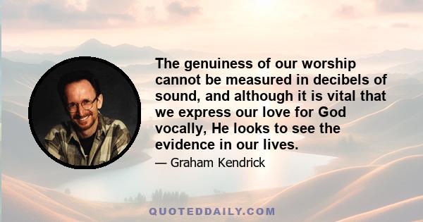 The genuiness of our worship cannot be measured in decibels of sound, and although it is vital that we express our love for God vocally, He looks to see the evidence in our lives.