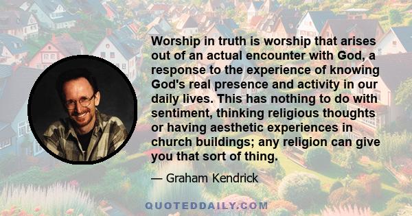 Worship in truth is worship that arises out of an actual encounter with God, a response to the experience of knowing God's real presence and activity in our daily lives. This has nothing to do with sentiment, thinking