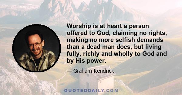 Worship is at heart a person offered to God, claiming no rights, making no more selfish demands than a dead man does, but living fully, richly and wholly to God and by His power.