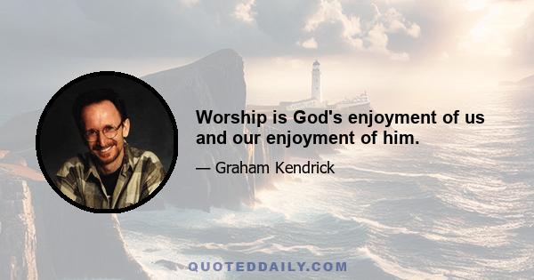 Worship is God's enjoyment of us and our enjoyment of him.