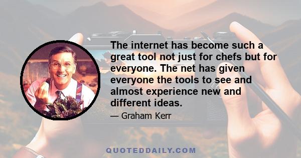 The internet has become such a great tool not just for chefs but for everyone. The net has given everyone the tools to see and almost experience new and different ideas.