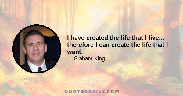 I have created the life that I live... therefore I can create the life that I want.