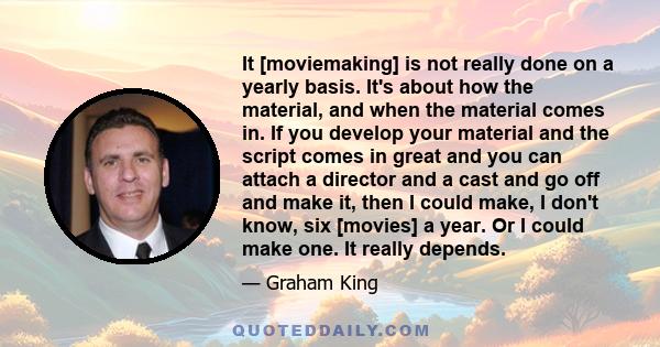 It [moviemaking] is not really done on a yearly basis. It's about how the material, and when the material comes in. If you develop your material and the script comes in great and you can attach a director and a cast and 