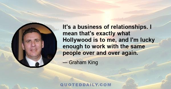 It's a business of relationships. I mean that's exactly what Hollywood is to me, and I'm lucky enough to work with the same people over and over again.