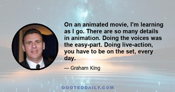 On an animated movie, I'm learning as I go. There are so many details in animation. Doing the voices was the easy-part. Doing live-action, you have to be on the set, every day.