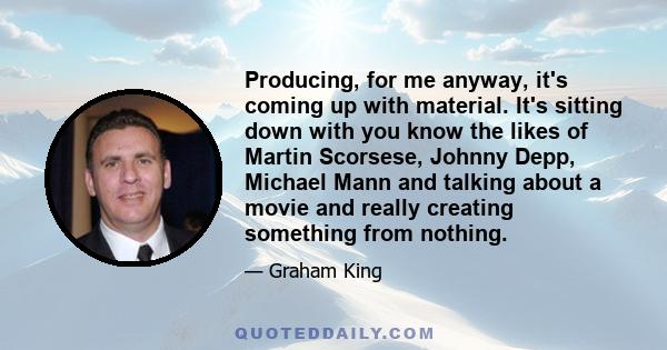 Producing, for me anyway, it's coming up with material. It's sitting down with you know the likes of Martin Scorsese, Johnny Depp, Michael Mann and talking about a movie and really creating something from nothing.