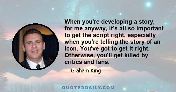 When you're developing a story, for me anyway, it's all so important to get the script right, especially when you're telling the story of an icon. You've got to get it right. Otherwise, you'll get killed by critics and