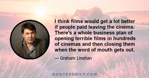 I think films would get a lot better if people paid leaving the cinema. There's a whole business plan of opening terrible films in hundreds of cinemas and then closing them when the word of mouth gets out.