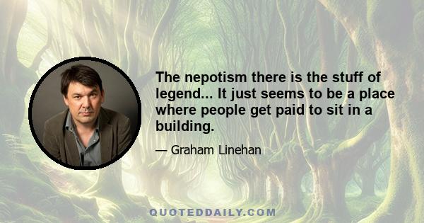 The nepotism there is the stuff of legend... It just seems to be a place where people get paid to sit in a building.