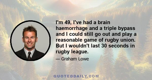 I'm 49, I've had a brain haemorrhage and a triple bypass and I could still go out and play a reasonable game of rugby union. But I wouldn't last 30 seconds in rugby league.