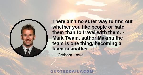 There ain't no surer way to find out whether you like people or hate them than to travel with them. - Mark Twain, author Making the team is one thing, becoming a team is another.