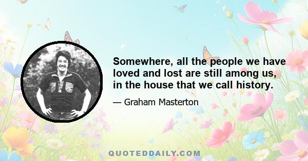 Somewhere, all the people we have loved and lost are still among us, in the house that we call history.