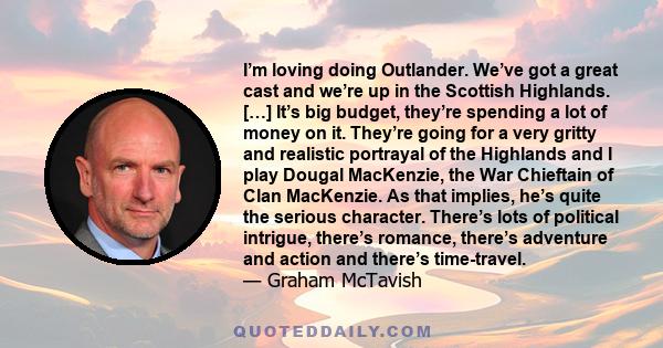 I’m loving doing Outlander. We’ve got a great cast and we’re up in the Scottish Highlands. […] It’s big budget, they’re spending a lot of money on it. They’re going for a very gritty and realistic portrayal of the