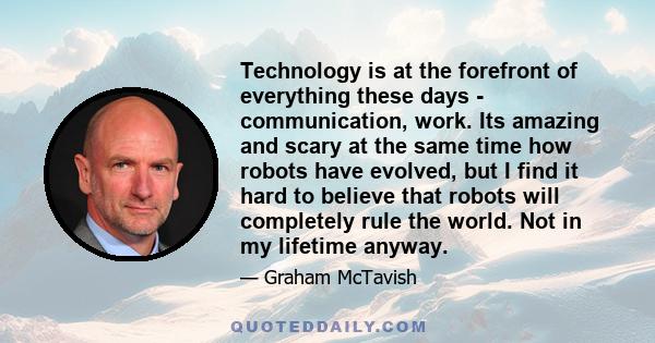 Technology is at the forefront of everything these days - communication, work. Its amazing and scary at the same time how robots have evolved, but I find it hard to believe that robots will completely rule the world.