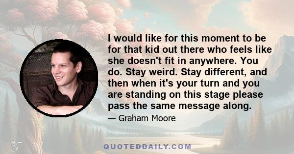 I would like for this moment to be for that kid out there who feels like she doesn't fit in anywhere. You do. Stay weird. Stay different, and then when it's your turn and you are standing on this stage please pass the